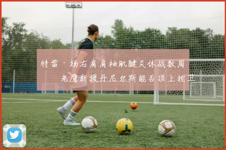 特雷·杨右肩肩袖肌腱炎休战数周,老鹰新援丹尼尔斯能否顶上控卫?