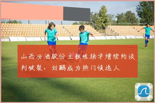 山西汾酒股份主教练杨学增续约谈判破裂,刘鹏成为热门候选人