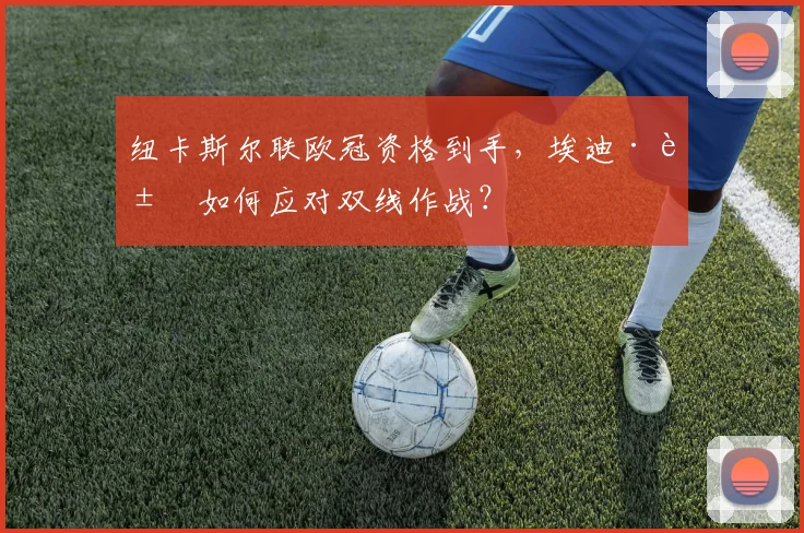纽卡斯尔联欧冠资格到手,埃迪·豪如何应对双线作战?