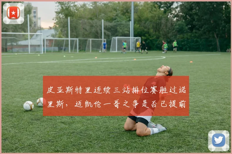 皮亚斯特里连续三站排位赛胜过诺里斯,迈凯伦一哥之争是否已提前易主?