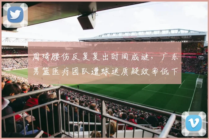 周琦腰伤反复复出时间成谜，广东男篮医疗团队遭球迷质疑效率低下