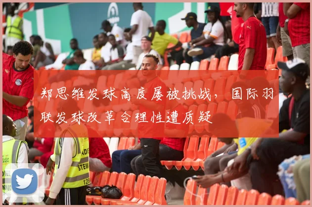 郑思维发球高度屡被挑战,国际羽联发球改革合理性遭质疑