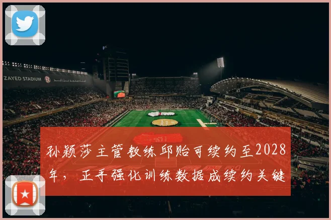孙颖莎主管教练邱贻可续约至2028年,正手强化训练数据成续约关键