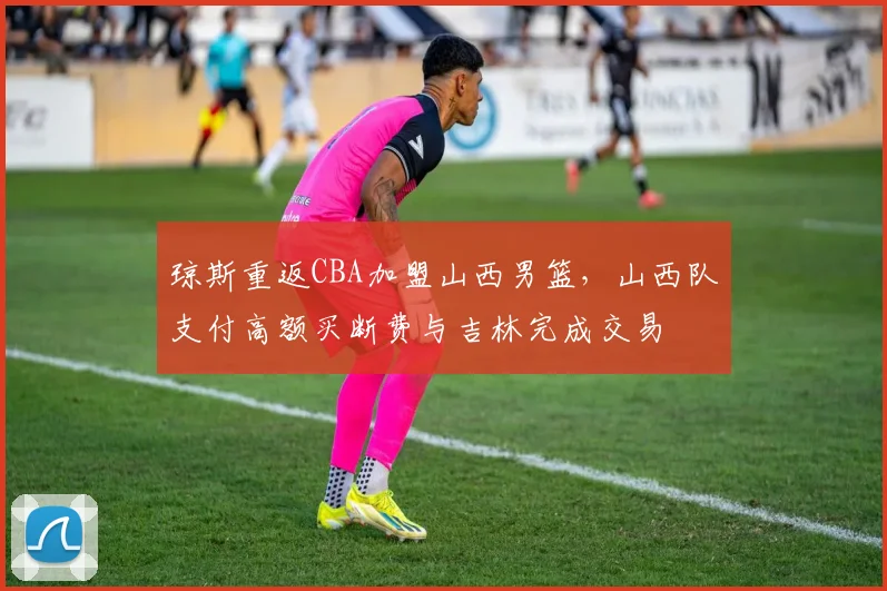 琼斯重返CBA加盟山西男篮,山西队支付高额买断费与吉林完成交易