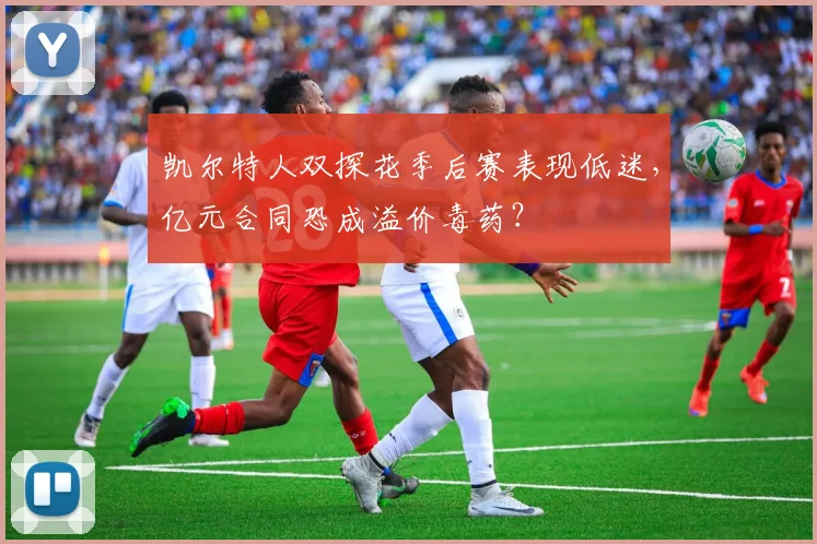 凯尔特人双探花季后赛表现低迷，亿元合同恐成溢价毒药？